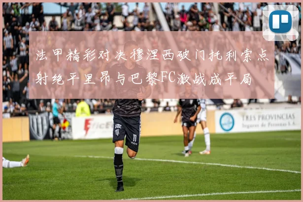 法甲精彩对决穆涅西破门托利索点射绝平里昂与巴黎FC激战成平局