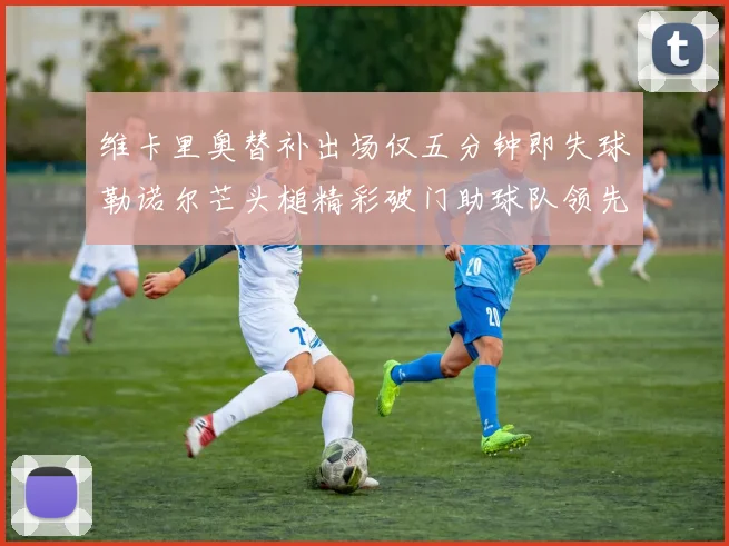 维卡里奥替补出场仅五分钟即失球勒诺尔芒头槌精彩破门助球队领先