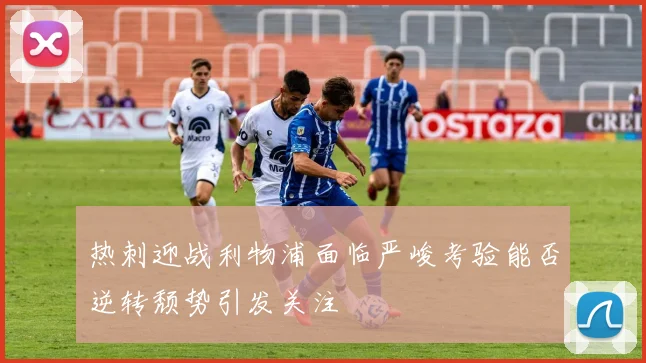 热刺迎战利物浦面临严峻考验能否逆转颓势引发关注