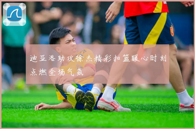 迪亚洛助攻徐杰精彩扣篮暖心时刻点燃全场气氛