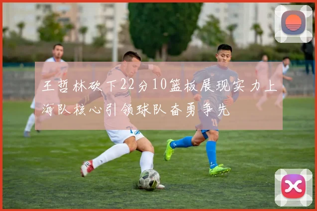 王哲林砍下22分10篮板展现实力上海队核心引领球队奋勇争先